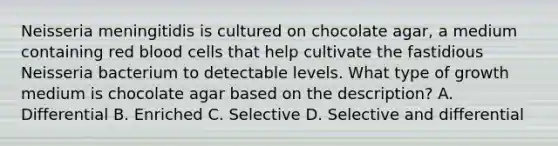 Neisseria meningitidis is cultured on chocolate agar, a medium containing red blood cells that help cultivate the fastidious Neisseria bacterium to detectable levels. What type of growth medium is chocolate agar based on the description? A. Differential B. Enriched C. Selective D. Selective and differential