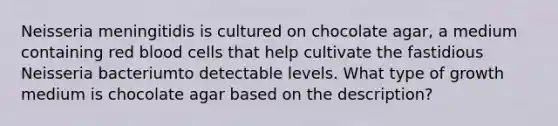 Neisseria meningitidis is cultured on chocolate agar, a medium containing red blood cells that help cultivate the fastidious Neisseria bacteriumto detectable levels. What type of growth medium is chocolate agar based on the description?