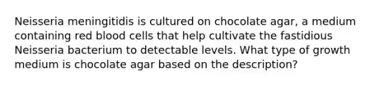 Neisseria meningitidis is cultured on chocolate agar, a medium containing red blood cells that help cultivate the fastidious Neisseria bacterium to detectable levels. What type of growth medium is chocolate agar based on the description?