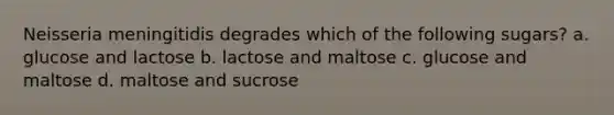 Neisseria meningitidis degrades which of the following sugars? a. glucose and lactose b. lactose and maltose c. glucose and maltose d. maltose and sucrose