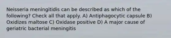 Neisseria meningitidis can be described as which of the following? Check all that apply. A) Antiphagocytic capsule B) Oxidizes maltose C) Oxidase positive D) A major cause of geriatric bacterial meningitis