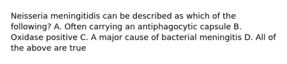 Neisseria meningitidis can be described as which of the following? A. Often carrying an antiphagocytic capsule B. Oxidase positive C. A major cause of bacterial meningitis D. All of the above are true