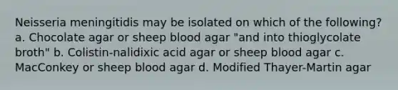 Neisseria meningitidis may be isolated on which of the following? a. Chocolate agar or sheep blood agar "and into thioglycolate broth" b. Colistin-nalidixic acid agar or sheep blood agar c. MacConkey or sheep blood agar d. Modified Thayer-Martin agar