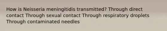 How is Neisseria meningitidis transmitted? Through direct contact Through sexual contact Through respiratory droplets Through contaminated needles