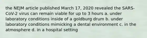 the NEJM article published March 17, 2020 revealed the SARS-CoV-2 virus can remain viable for up to 3 hours a. under laboratory conditions inside of a goldburg drum b. under laboratory conditions mimicking a dental environment c. in the atmosphere d. in a hospital setting