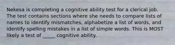 Nekesa is completing a cognitive ability test for a clerical job. The test contains sections where she needs to compare lists of names to identify mismatches, alphabetize a list of words, and identify spelling mistakes in a list of simple words. This is MOST likely a test of _____ cognitive ability.