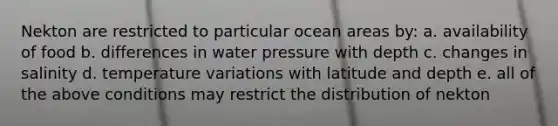 Nekton are restricted to particular ocean areas by: a. availability of food b. differences in water pressure with depth c. changes in salinity d. temperature variations with latitude and depth e. all of the above conditions may restrict the distribution of nekton