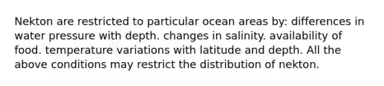 Nekton are restricted to particular ocean areas by: differences in water pressure with depth. changes in salinity. availability of food. temperature variations with latitude and depth. All the above conditions may restrict the distribution of nekton.