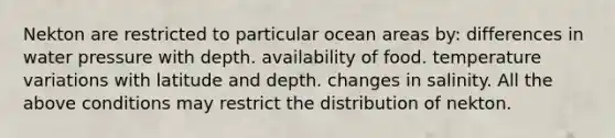 Nekton are restricted to particular ocean areas by: differences in water pressure with depth. availability of food. temperature variations with latitude and depth. changes in salinity. All the above conditions may restrict the distribution of nekton.