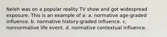 Neleh was on a popular reality TV show and got widespread exposure. This is an example of a: a. normative age-graded influence. b. normative history-graded influence. c. nonnormative life event. d. normative contextual influence.