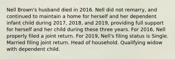 Nell Brown's husband died in 2016. Nell did not remarry, and continued to maintain a home for herself and her dependent infant child during 2017, 2018, and 2019, providing full support for herself and her child during these three years. For 2016, Nell properly filed a joint return. For 2019, Nell's filing status is Single. Married filing joint return. Head of household. Qualifying widow with dependent child.