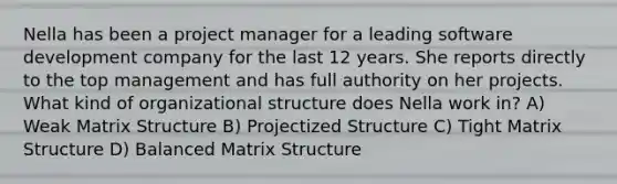 Nella has been a project manager for a leading software development company for the last 12 years. She reports directly to the top management and has full authority on her projects. What kind of organizational structure does Nella work in? A) Weak Matrix Structure B) Projectized Structure C) Tight Matrix Structure D) Balanced Matrix Structure