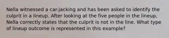 Nella witnessed a car-jacking and has been asked to identify the culprit in a lineup. After looking at the five people in the lineup, Nella correctly states that the culprit is not in the line. What type of lineup outcome is represented in this example?