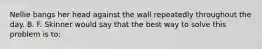 Nellie bangs her head against the wall repeatedly throughout the day. B. F. Skinner would say that the best way to solve this problem is to: