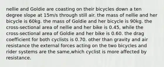 nellie and Goldie are coasting on their bicycles down a ten degree slope at 15m/s through still air. the mass of nellie and her bicycle is 60kg. the mass of Goldie and her bicycle is 90kg. the cross-sectional area of nellie and her bike is 0.45, while the cross-sectional area of Goldie and her bike is 0.60. the drag coefficient for both cyclists is 0.70. other than gravity and air resistance the external forces acting on the two bicycles and rider systems are the same,which cyclist is more affected by resistance.