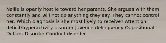 Nellie is openly hostile toward her parents. She argues with them constantly and will not do anything they say. They cannot control her. Which diagnosis is she most likely to receive? Attention-deficit/hyperactivity disorder Juvenile delinquency Oppositional Defiant Disorder Conduct disorder