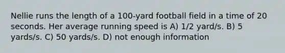 Nellie runs the length of a 100-yard football field in a time of 20 seconds. Her average running speed is A) 1/2 yard/s. B) 5 yards/s. C) 50 yards/s. D) not enough information