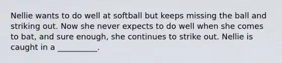 Nellie wants to do well at softball but keeps missing the ball and striking out. Now she never expects to do well when she comes to bat, and sure enough, she continues to strike out. Nellie is caught in a __________.