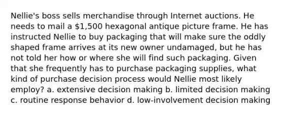 Nellie's boss sells merchandise through Internet auctions. He needs to mail a 1,500 hexagonal antique picture frame. He has instructed Nellie to buy packaging that will make sure the oddly shaped frame arrives at its new owner undamaged, but he has not told her how or where she will find such packaging. Given that she frequently has to purchase packaging supplies, what kind of purchase decision process would Nellie most likely employ? a. extensive <a href='https://www.questionai.com/knowledge/kuI1pP196d-decision-making' class='anchor-knowledge'>decision making</a> b. limited decision making c. routine response behavior d. low-involvement decision making