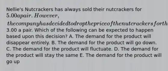 Nellie's Nutcrackers has always sold their nutcrackers for 5.00 a pair. However, the company has decided to drop the price of the nutcrackers for the Christmas season to3.00 a pair. Which of the following can be expected to happen based upon this decision? A. The demand for the product will disappear entirely. B. The demand for the product will go down. C. The demand for the product will fluctuate. D. The demand for the product will stay the same E. The demand for the product will go up