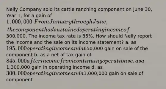 Nelly Company sold its cattle ranching component on June 30, Year 1, for a gain of 1,000,000. From January through June, the component had sustained operating income of300,000. The income tax rate is 35%. How should Nelly report the income and the sale on its income statement? a. as 195,000 operating income and a650,000 gain on sale of the component b. as a net of tax gain of 845,000 after income from continuing operations c. as a1,300,000 gain in operating income d. as 300,000 operating income and a1,000,000 gain on sale of component