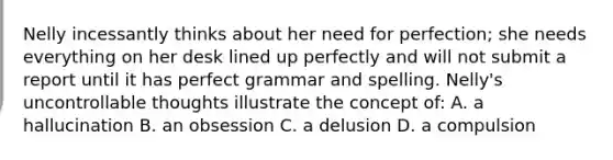 Nelly incessantly thinks about her need for perfection; she needs everything on her desk lined up perfectly and will not submit a report until it has perfect grammar and spelling. Nelly's uncontrollable thoughts illustrate the concept of: A. a hallucination B. an obsession C. a delusion D. a compulsion