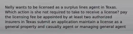 Nelly wants to be licensed as a surplus lines agent in Texas. Which action is she not required to take to receive a license? pay the licensing fee be appointed by at least two authorized insurers in Texas submit an application maintain a license as a general property and casualty agent or managing general agent