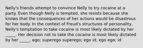 Nelly's friends attempt to convince Nelly to try cocaine at a party. Even though Nelly is tempted, she resists because she knows that the consequences of her actions would be disastrous for her body. In the context of Freud's structures of personality, Nelly's temptation to take cocaine is most likely dictated by her _____. Her decision not to take the cocaine is most likely dictated by her _____. ego; superego superego; ego id; ego ego; id