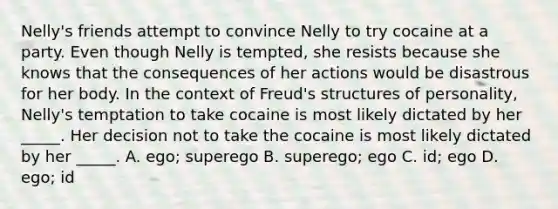 Nelly's friends attempt to convince Nelly to try cocaine at a party. Even though Nelly is tempted, she resists because she knows that the consequences of her actions would be disastrous for her body. In the context of Freud's structures of personality, Nelly's temptation to take cocaine is most likely dictated by her _____. Her decision not to take the cocaine is most likely dictated by her _____. A. ego; superego B. superego; ego C. id; ego D. ego; id