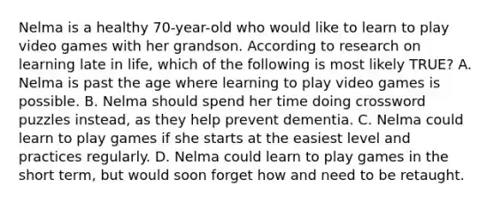 Nelma is a healthy 70-year-old who would like to learn to play video games with her grandson. According to research on learning late in life, which of the following is most likely TRUE? A. Nelma is past the age where learning to play video games is possible. B. Nelma should spend her time doing crossword puzzles instead, as they help prevent dementia. C. Nelma could learn to play games if she starts at the easiest level and practices regularly. D. Nelma could learn to play games in the short term, but would soon forget how and need to be retaught.