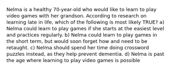 Nelma is a healthy 70-year-old who would like to learn to play video games with her grandson. According to research on learning late in life, which of the following is most likely TRUE? a) Nelma could learn to play games if she starts at the easiest level and practices regularly. b) Nelma could learn to play games in the short term, but would soon forget how and need to be retaught. c) Nelma should spend her time doing crossword puzzles instead, as they help prevent dementia. d) Nelma is past the age where learning to play video games is possible