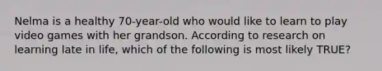 Nelma is a healthy 70-year-old who would like to learn to play video games with her grandson. According to research on learning late in life, which of the following is most likely TRUE?