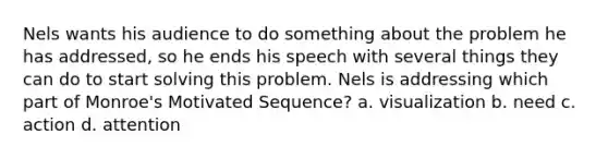 Nels wants his audience to do something about the problem he has addressed, so he ends his speech with several things they can do to start solving this problem. Nels is addressing which part of Monroe's Motivated Sequence? a. visualization b. need c. action d. attention