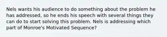 Nels wants his audience to do something about the problem he has addressed, so he ends his speech with several things they can do to start solving this problem. Nels is addressing which part of Monroe's Motivated Sequence?