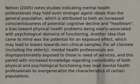 Nelson (2005) notes studies indicating mental health professionals may hold even stronger ageist ideals than the general population, which is attributed to both an increased conscientiousness of potential cognitive decline and "healthism", a bias toward physical health problems being overly-associated with psychological domains of functioning. Another idea that came to mind was the potential for an exposure effect, which may lead to biases towards non-clinical samples. For all clientele (including the elderly), mental health professionals are disproportionately exposed to those in need of services, and this paired with increased knowledge regarding comorbidity of both physical and psychological functioning may lead mental health professionals to overgeneralize the characteristics of certain populations.