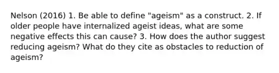 Nelson (2016) 1. Be able to define "ageism" as a construct. 2. If older people have internalized ageist ideas, what are some negative effects this can cause? 3. How does the author suggest reducing ageism? What do they cite as obstacles to reduction of ageism?