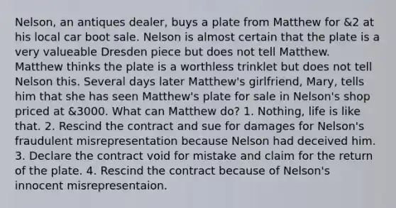 Nelson, an antiques dealer, buys a plate from Matthew for &2 at his local car boot sale. Nelson is almost certain that the plate is a very valueable Dresden piece but does not tell Matthew. Matthew thinks the plate is a worthless trinklet but does not tell Nelson this. Several days later Matthew's girlfriend, Mary, tells him that she has seen Matthew's plate for sale in Nelson's shop priced at &3000. What can Matthew do? 1. Nothing, life is like that. 2. Rescind the contract and sue for damages for Nelson's fraudulent misrepresentation because Nelson had deceived him. 3. Declare the contract void for mistake and claim for the return of the plate. 4. Rescind the contract because of Nelson's innocent misrepresentaion.