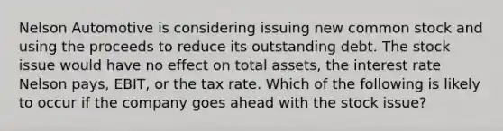 Nelson Automotive is considering issuing new common stock and using the proceeds to reduce its outstanding debt. The stock issue would have no effect on total assets, the interest rate Nelson pays, EBIT, or the tax rate. Which of the following is likely to occur if the company goes ahead with the stock issue?