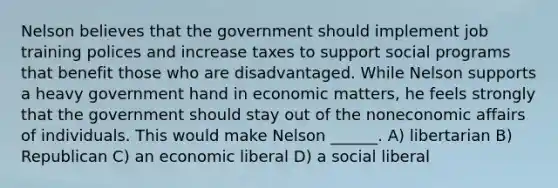 Nelson believes that the government should implement job training polices and increase taxes to support social programs that benefit those who are disadvantaged. While Nelson supports a heavy government hand in economic matters, he feels strongly that the government should stay out of the noneconomic affairs of individuals. This would make Nelson ______. A) libertarian B) Republican C) an economic liberal D) a social liberal