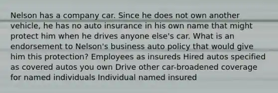 Nelson has a company car. Since he does not own another vehicle, he has no auto insurance in his own name that might protect him when he drives anyone else's car. What is an endorsement to Nelson's business auto policy that would give him this protection? Employees as insureds Hired autos specified as covered autos you own Drive other car-broadened coverage for named individuals Individual named insured