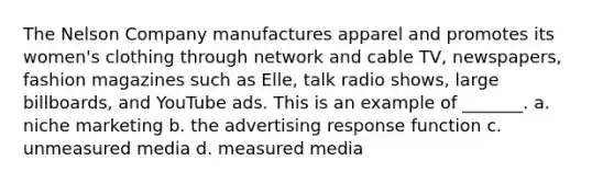 The Nelson Company manufactures apparel and promotes its women's clothing through network and cable TV, newspapers, fashion magazines such as Elle, talk radio shows, large billboards, and YouTube ads. This is an example of _______. a. niche marketing b. the advertising response function c. unmeasured media d. measured media