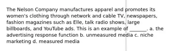 The Nelson Company manufactures apparel and promotes its women's clothing through network and cable TV, newspapers, fashion magazines such as Elle, talk radio shows, large billboards, and YouTube ads. This is an example of _______. a. the advertising response function b. unmeasured media c. niche marketing d. measured media