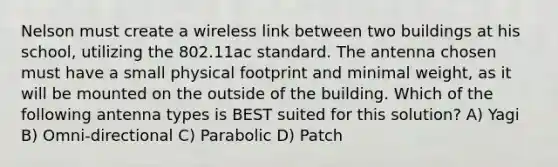 Nelson must create a wireless link between two buildings at his school, utilizing the 802.11ac standard. The antenna chosen must have a small physical footprint and minimal weight, as it will be mounted on the outside of the building. Which of the following antenna types is BEST suited for this solution? A) Yagi B) Omni-directional C) Parabolic D) Patch