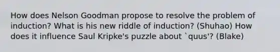 How does Nelson Goodman propose to resolve the problem of induction? What is his new riddle of induction? (Shuhao) How does it influence Saul Kripke's puzzle about `quus'? (Blake)