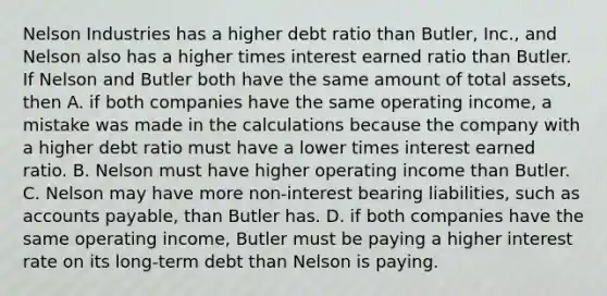 Nelson Industries has a higher debt ratio than Butler, Inc., and Nelson also has a higher times interest earned ratio than Butler. If Nelson and Butler both have the same amount of total assets, then A. if both companies have the same operating income, a mistake was made in the calculations because the company with a higher debt ratio must have a lower times interest earned ratio. B. Nelson must have higher operating income than Butler. C. Nelson may have more non-interest bearing liabilities, such as accounts payable, than Butler has. D. if both companies have the same operating income, Butler must be paying a higher interest rate on its long-term debt than Nelson is paying.