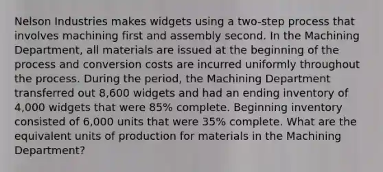 Nelson Industries makes widgets using a two-step process that involves machining first and assembly second. In the Machining Department, all materials are issued at the beginning of the process and conversion costs are incurred uniformly throughout the process. During the period, the Machining Department transferred out 8,600 widgets and had an ending inventory of 4,000 widgets that were 85% complete. Beginning inventory consisted of 6,000 units that were 35% complete. What are the equivalent units of production for materials in the Machining Department?