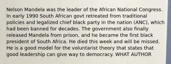 Nelson Mandela was the leader of the African National Congress. In early 1990 South African govt retreated from traditional policies and legalized chief black party in the nation (ANC), which had been banned for decades. The government also finally released Mandela from prison, and he became the first black president of South Africa. He died this week and will be missed. He is a good model for the voluntarist theory that states that good leadership can give way to democracy. WHAT AUTHOR