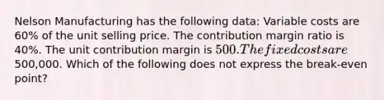 Nelson Manufacturing has the following data: Variable costs are 60% of the unit selling price. The contribution margin ratio is 40%. The unit contribution margin is 500. The fixed costs are500,000. Which of the following does not express the break-even point?