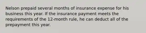 Nelson prepaid several months of insurance expense for his business this year. If the insurance payment meets the requirements of the 12-month rule, he can deduct all of the prepayment this year.