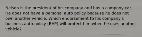 Nelson is the president of his company and has a company car. He does not have a personal auto policy because he does not own another vehicle. Which endorsement to his company's business auto policy (BAP) will protect him when he uses another vehicle?